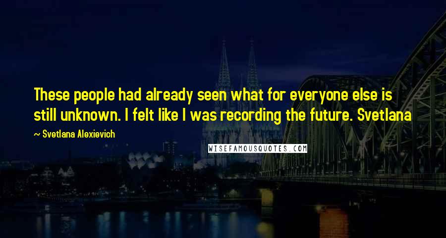 Svetlana Alexievich Quotes: These people had already seen what for everyone else is still unknown. I felt like I was recording the future. Svetlana