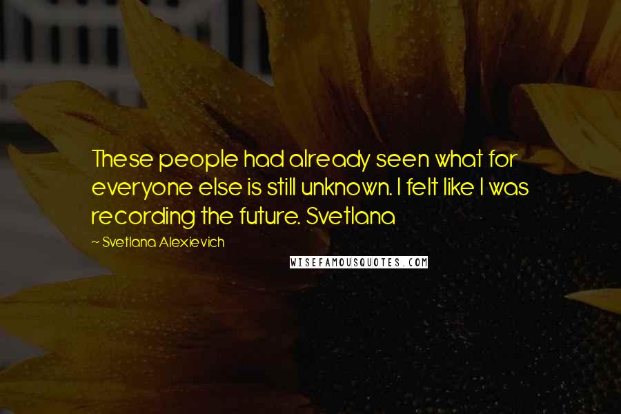 Svetlana Alexievich Quotes: These people had already seen what for everyone else is still unknown. I felt like I was recording the future. Svetlana