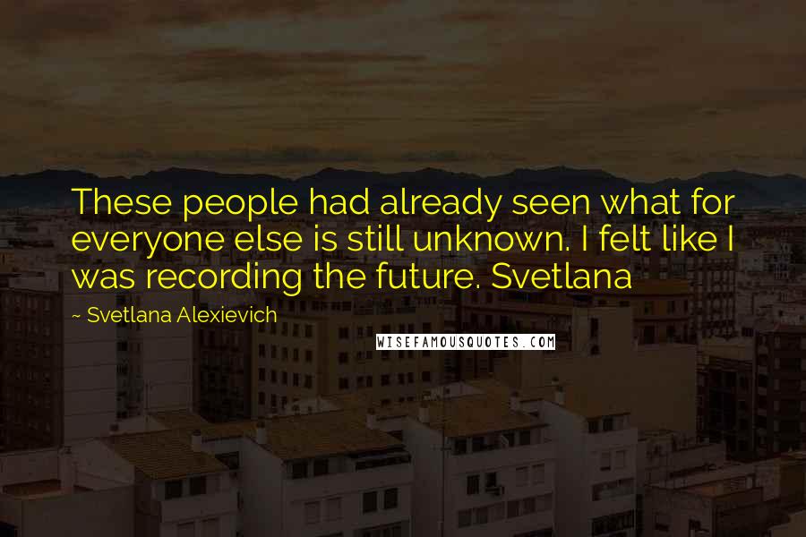 Svetlana Alexievich Quotes: These people had already seen what for everyone else is still unknown. I felt like I was recording the future. Svetlana