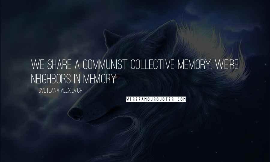 Svetlana Alexievich Quotes: We share a communist collective memory. We're neighbors in memory.