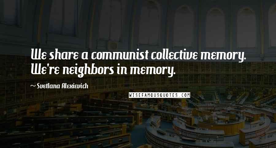 Svetlana Alexievich Quotes: We share a communist collective memory. We're neighbors in memory.