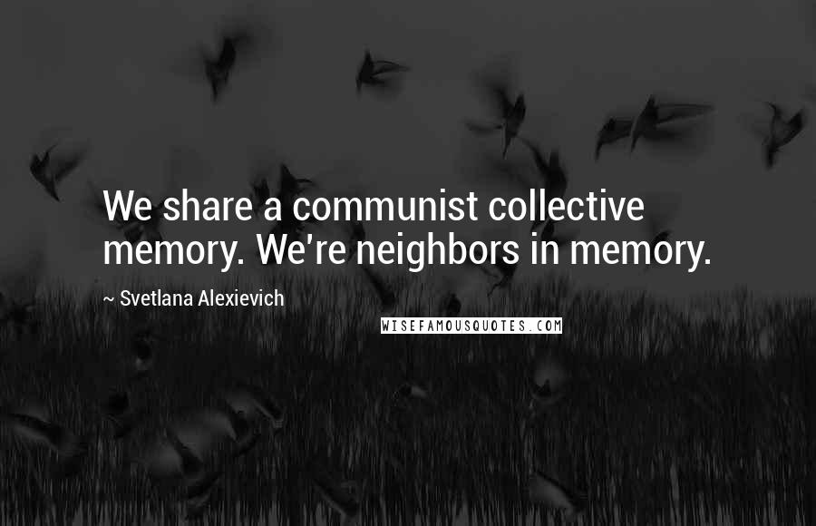 Svetlana Alexievich Quotes: We share a communist collective memory. We're neighbors in memory.