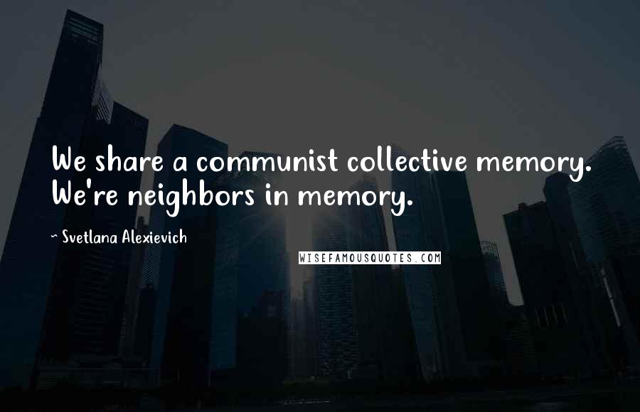 Svetlana Alexievich Quotes: We share a communist collective memory. We're neighbors in memory.