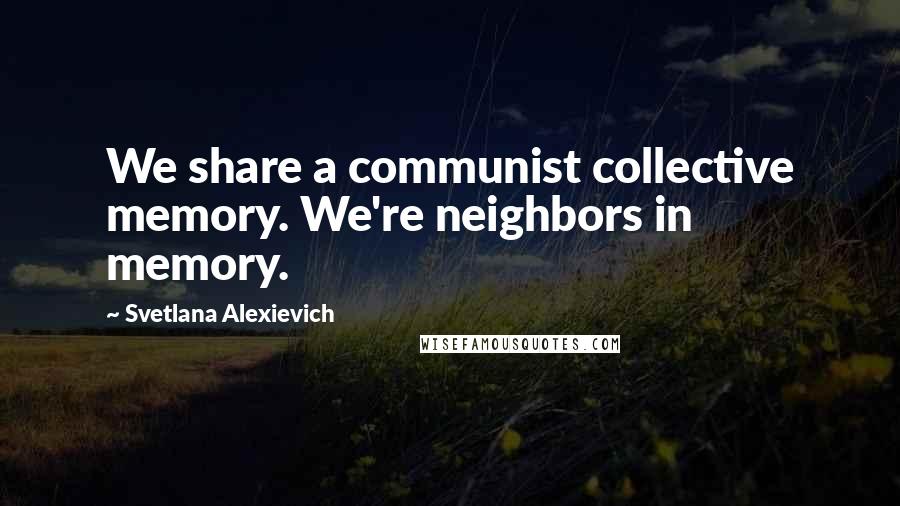 Svetlana Alexievich Quotes: We share a communist collective memory. We're neighbors in memory.