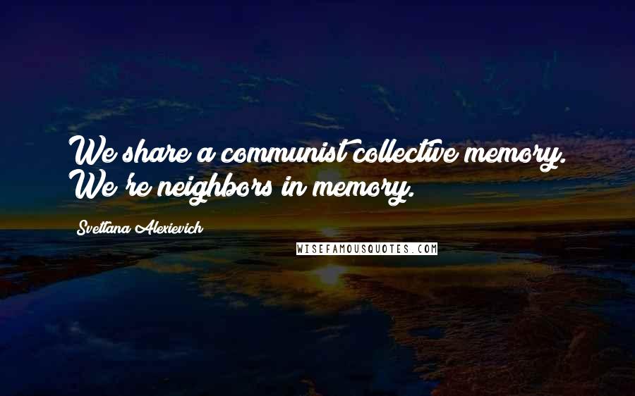 Svetlana Alexievich Quotes: We share a communist collective memory. We're neighbors in memory.