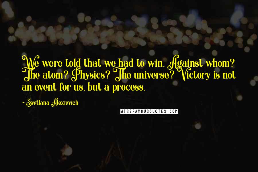 Svetlana Alexievich Quotes: We were told that we had to win. Against whom? The atom? Physics? The universe? Victory is not an event for us, but a process.