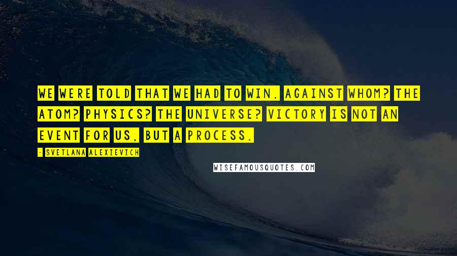 Svetlana Alexievich Quotes: We were told that we had to win. Against whom? The atom? Physics? The universe? Victory is not an event for us, but a process.