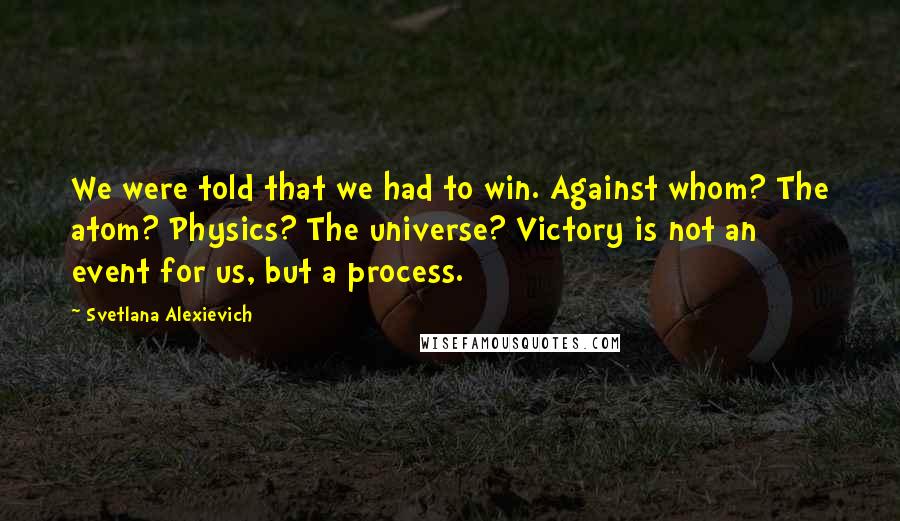 Svetlana Alexievich Quotes: We were told that we had to win. Against whom? The atom? Physics? The universe? Victory is not an event for us, but a process.