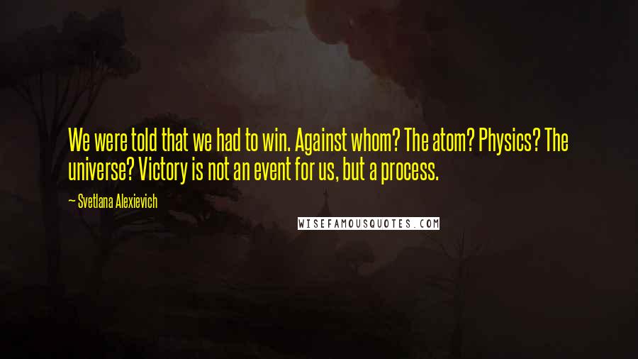 Svetlana Alexievich Quotes: We were told that we had to win. Against whom? The atom? Physics? The universe? Victory is not an event for us, but a process.