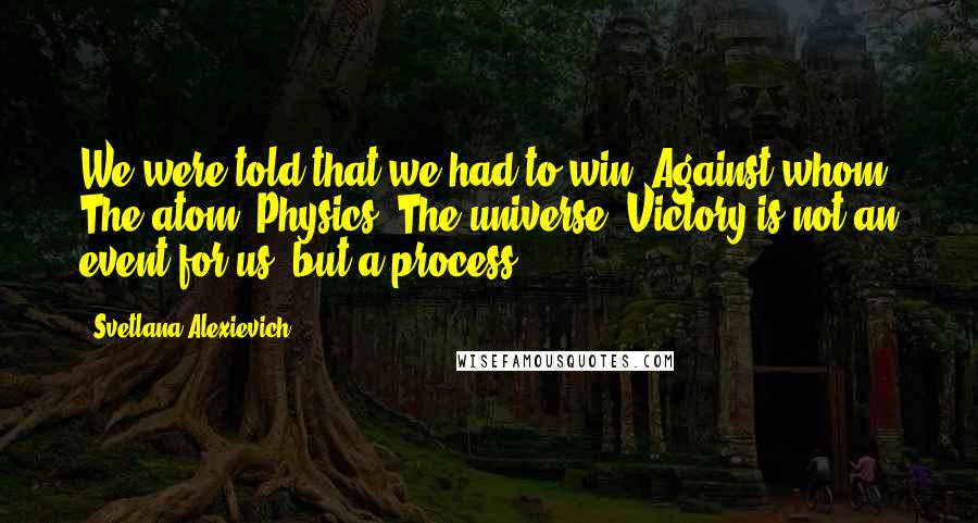 Svetlana Alexievich Quotes: We were told that we had to win. Against whom? The atom? Physics? The universe? Victory is not an event for us, but a process.