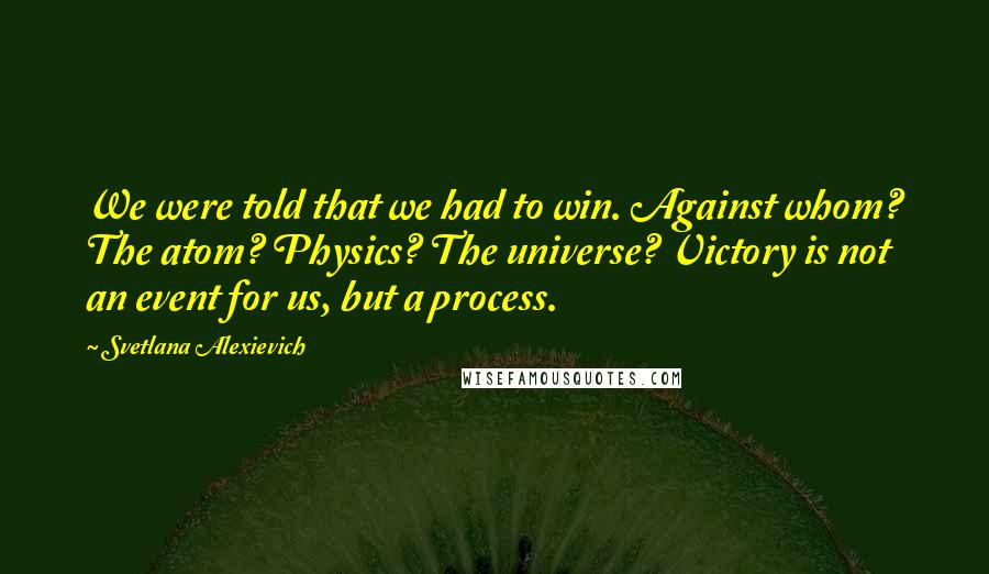 Svetlana Alexievich Quotes: We were told that we had to win. Against whom? The atom? Physics? The universe? Victory is not an event for us, but a process.