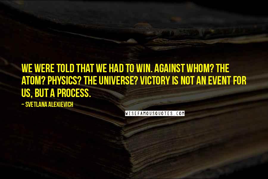 Svetlana Alexievich Quotes: We were told that we had to win. Against whom? The atom? Physics? The universe? Victory is not an event for us, but a process.