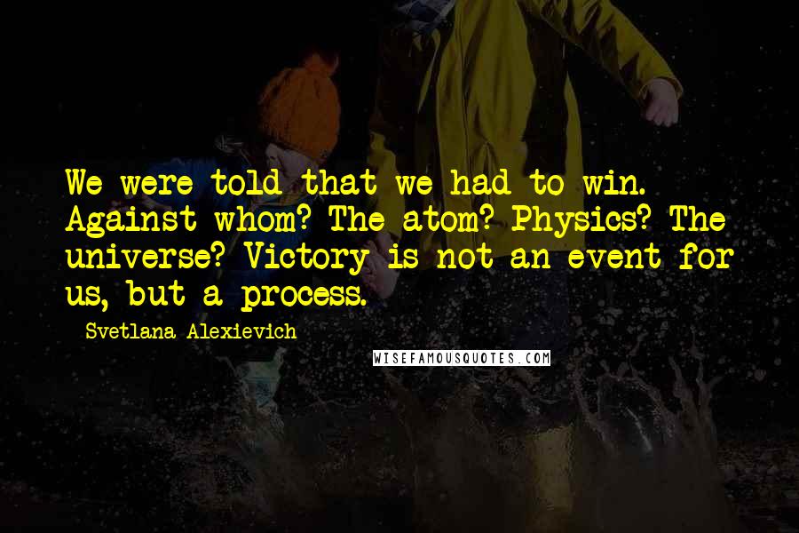Svetlana Alexievich Quotes: We were told that we had to win. Against whom? The atom? Physics? The universe? Victory is not an event for us, but a process.