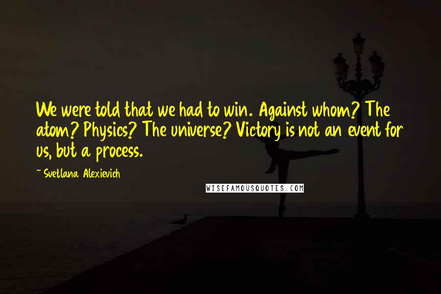 Svetlana Alexievich Quotes: We were told that we had to win. Against whom? The atom? Physics? The universe? Victory is not an event for us, but a process.