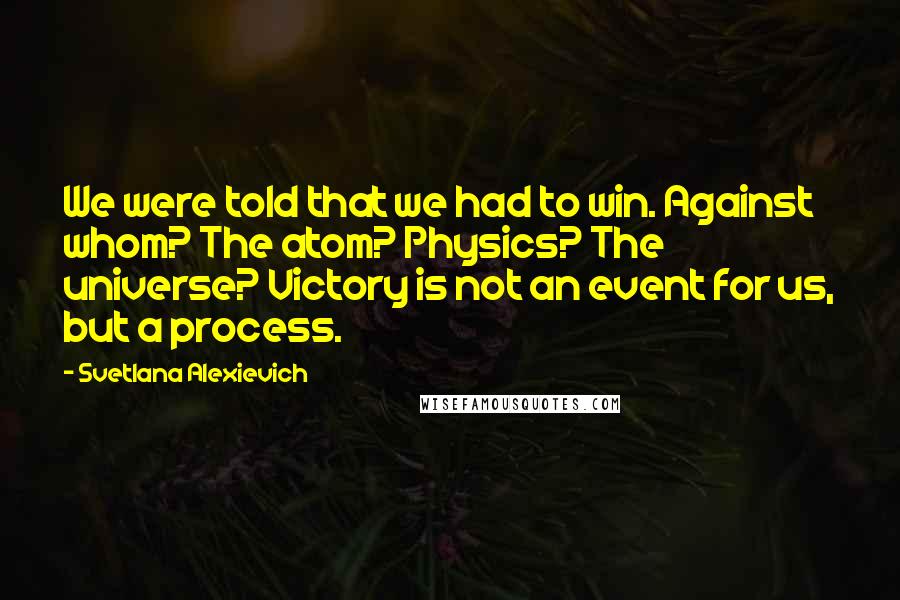 Svetlana Alexievich Quotes: We were told that we had to win. Against whom? The atom? Physics? The universe? Victory is not an event for us, but a process.