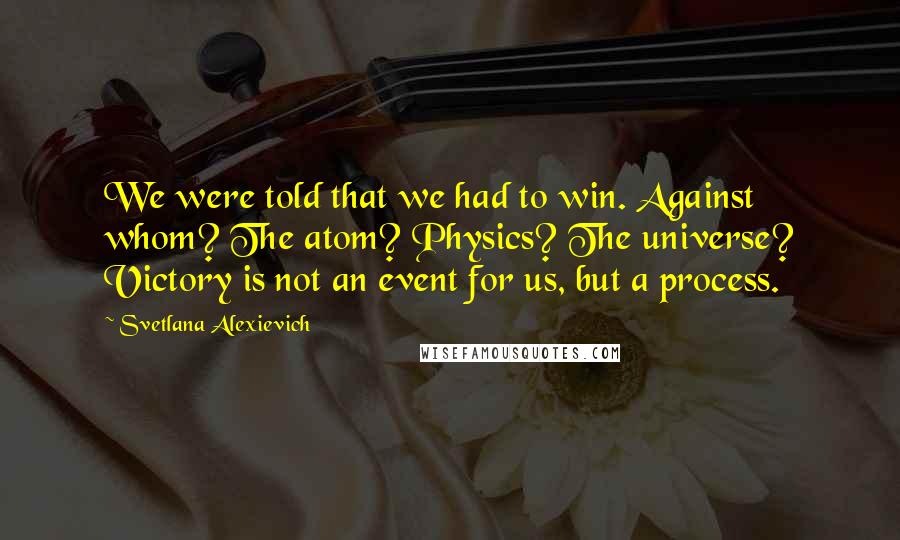 Svetlana Alexievich Quotes: We were told that we had to win. Against whom? The atom? Physics? The universe? Victory is not an event for us, but a process.