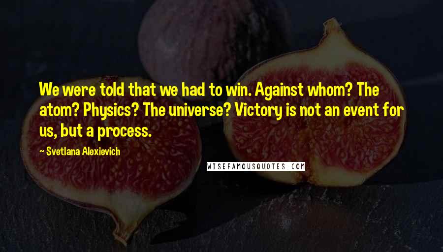 Svetlana Alexievich Quotes: We were told that we had to win. Against whom? The atom? Physics? The universe? Victory is not an event for us, but a process.
