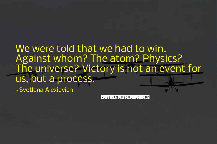 Svetlana Alexievich Quotes: We were told that we had to win. Against whom? The atom? Physics? The universe? Victory is not an event for us, but a process.