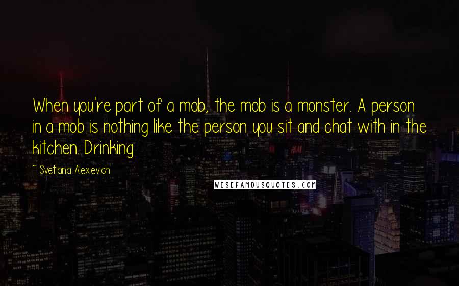 Svetlana Alexievich Quotes: When you're part of a mob, the mob is a monster. A person in a mob is nothing like the person you sit and chat with in the kitchen. Drinking