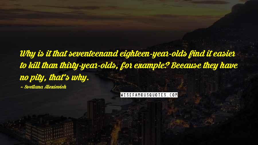 Svetlana Alexievich Quotes: Why is it that seventeenand eighteen-year-olds find it easier to kill than thirty-year-olds, for example? Because they have no pity, that's why.