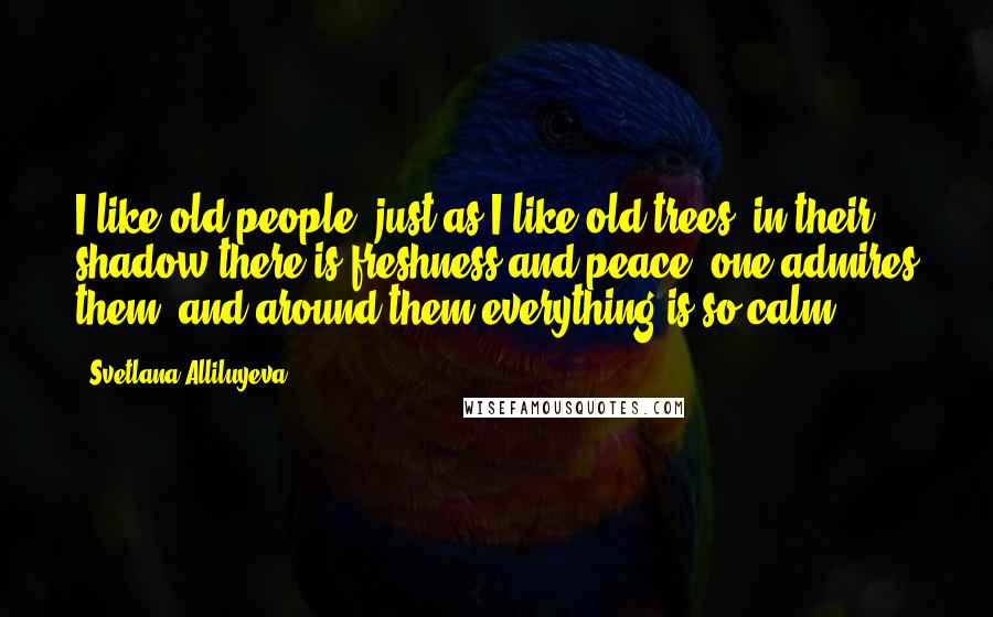Svetlana Alliluyeva Quotes: I like old people, just as I like old trees: in their shadow there is freshness and peace, one admires them, and around them everything is so calm.