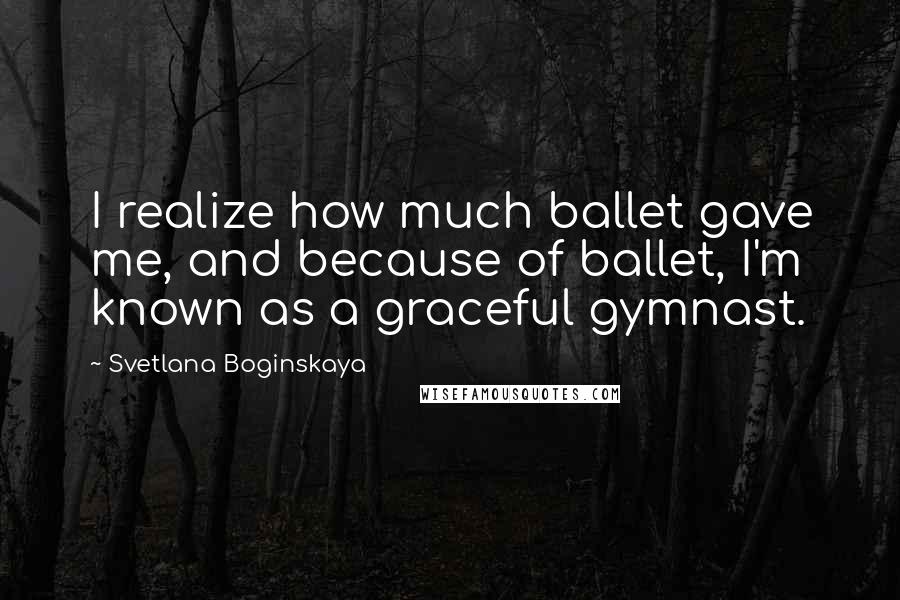 Svetlana Boginskaya Quotes: I realize how much ballet gave me, and because of ballet, I'm known as a graceful gymnast.