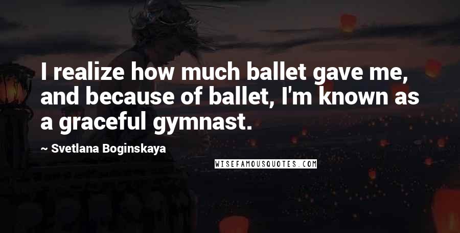 Svetlana Boginskaya Quotes: I realize how much ballet gave me, and because of ballet, I'm known as a graceful gymnast.