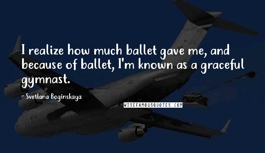 Svetlana Boginskaya Quotes: I realize how much ballet gave me, and because of ballet, I'm known as a graceful gymnast.