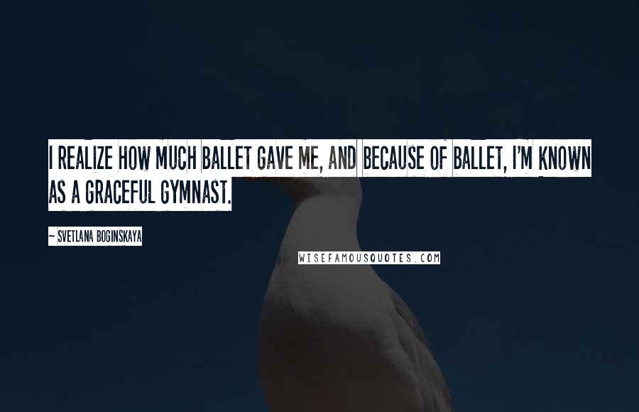 Svetlana Boginskaya Quotes: I realize how much ballet gave me, and because of ballet, I'm known as a graceful gymnast.