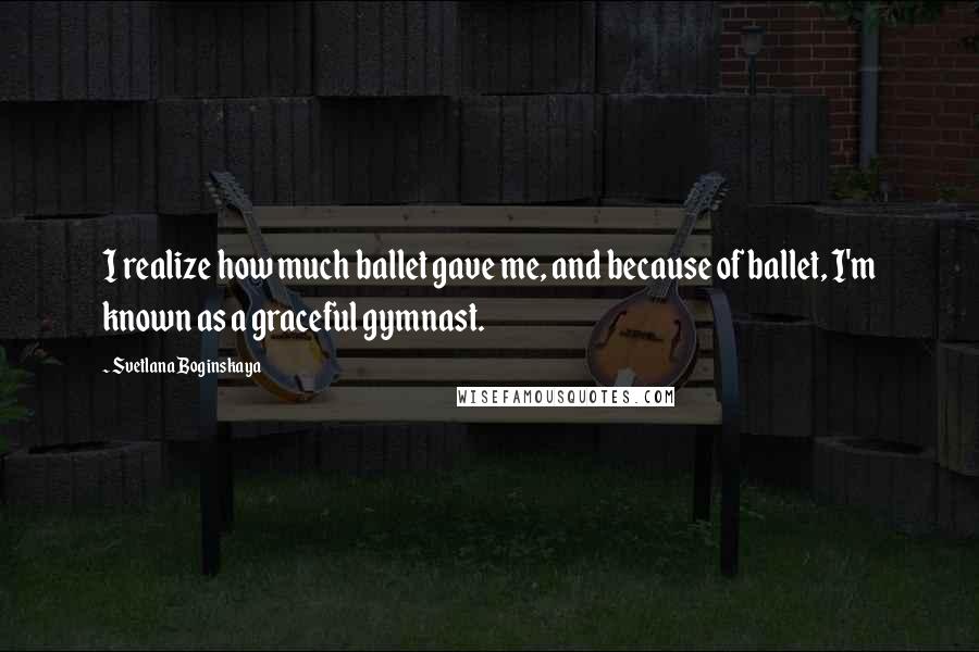 Svetlana Boginskaya Quotes: I realize how much ballet gave me, and because of ballet, I'm known as a graceful gymnast.