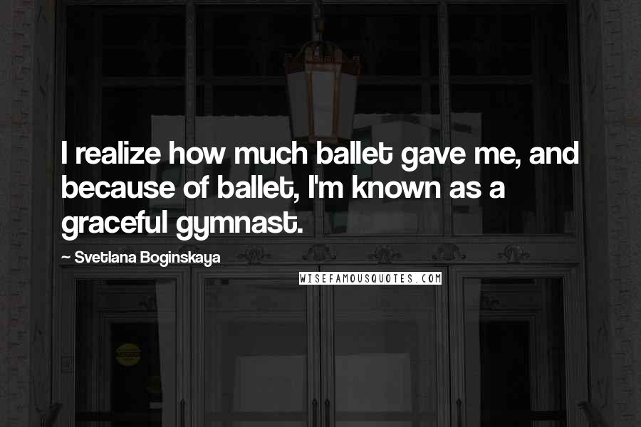 Svetlana Boginskaya Quotes: I realize how much ballet gave me, and because of ballet, I'm known as a graceful gymnast.