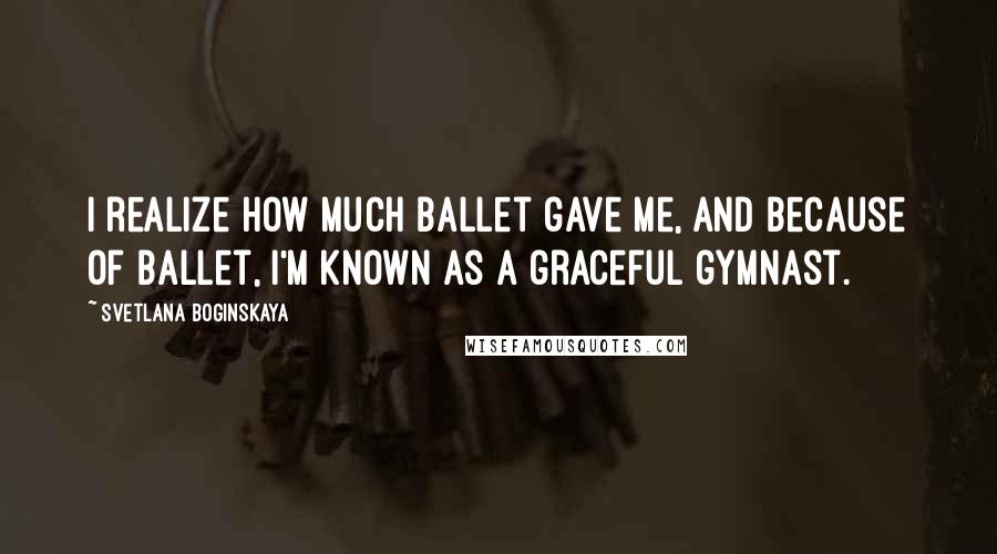 Svetlana Boginskaya Quotes: I realize how much ballet gave me, and because of ballet, I'm known as a graceful gymnast.