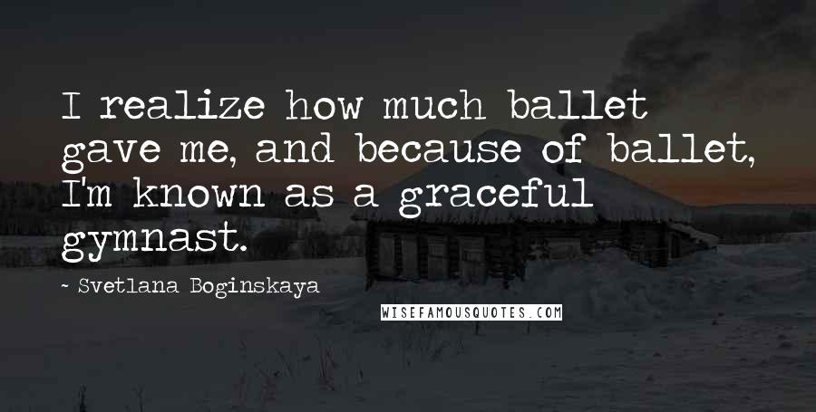 Svetlana Boginskaya Quotes: I realize how much ballet gave me, and because of ballet, I'm known as a graceful gymnast.