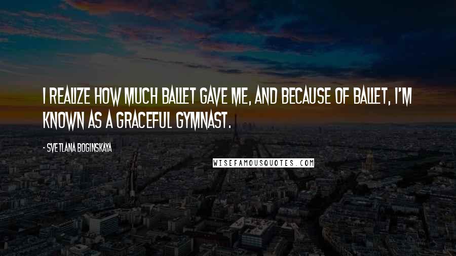 Svetlana Boginskaya Quotes: I realize how much ballet gave me, and because of ballet, I'm known as a graceful gymnast.