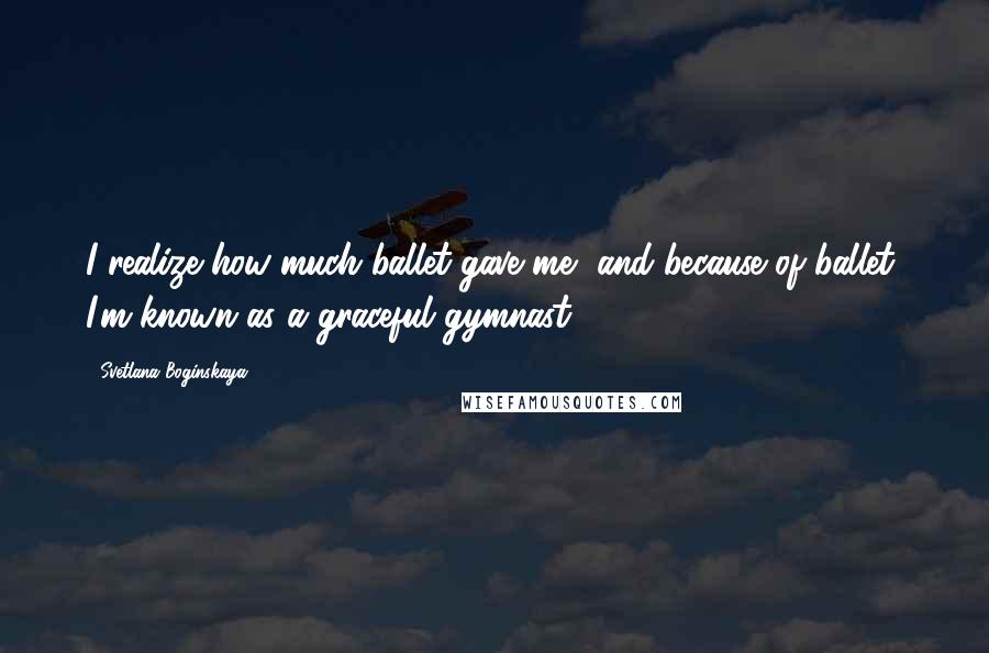 Svetlana Boginskaya Quotes: I realize how much ballet gave me, and because of ballet, I'm known as a graceful gymnast.