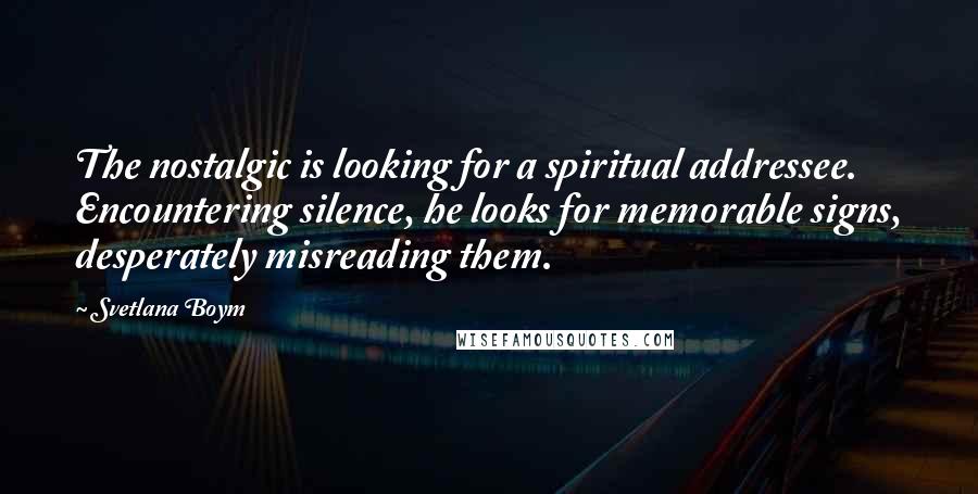 Svetlana Boym Quotes: The nostalgic is looking for a spiritual addressee. Encountering silence, he looks for memorable signs, desperately misreading them.