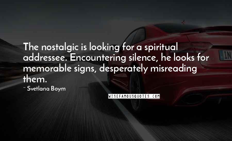 Svetlana Boym Quotes: The nostalgic is looking for a spiritual addressee. Encountering silence, he looks for memorable signs, desperately misreading them.