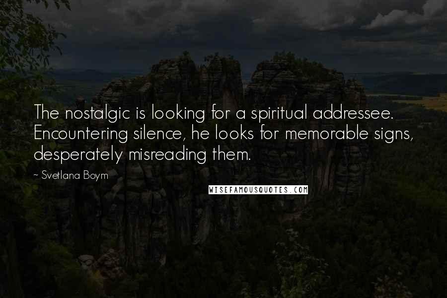 Svetlana Boym Quotes: The nostalgic is looking for a spiritual addressee. Encountering silence, he looks for memorable signs, desperately misreading them.