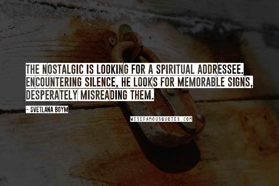 Svetlana Boym Quotes: The nostalgic is looking for a spiritual addressee. Encountering silence, he looks for memorable signs, desperately misreading them.