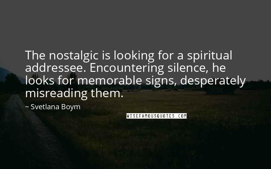 Svetlana Boym Quotes: The nostalgic is looking for a spiritual addressee. Encountering silence, he looks for memorable signs, desperately misreading them.