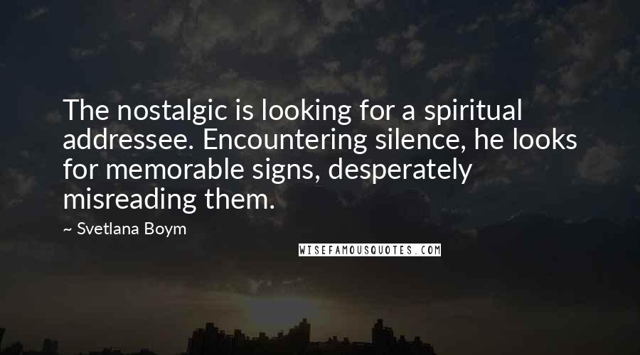 Svetlana Boym Quotes: The nostalgic is looking for a spiritual addressee. Encountering silence, he looks for memorable signs, desperately misreading them.