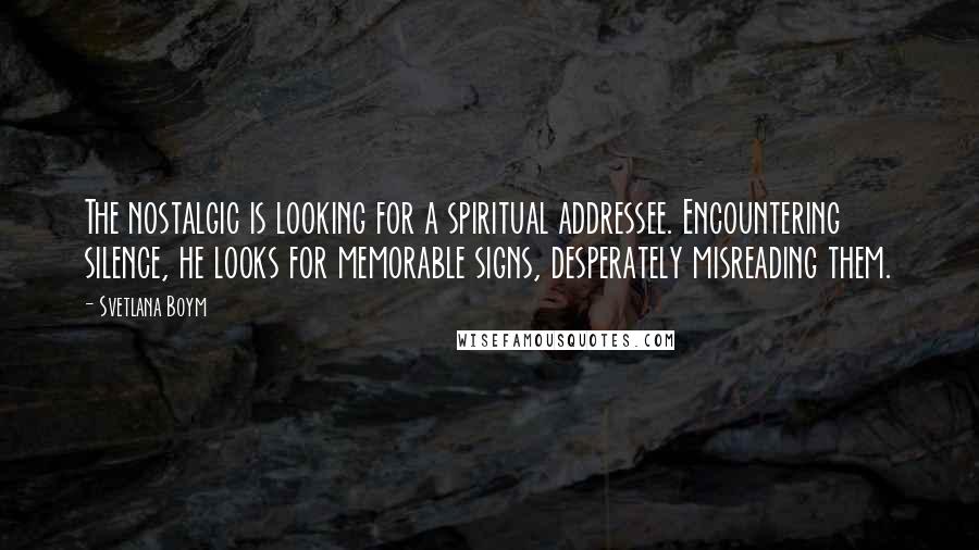 Svetlana Boym Quotes: The nostalgic is looking for a spiritual addressee. Encountering silence, he looks for memorable signs, desperately misreading them.