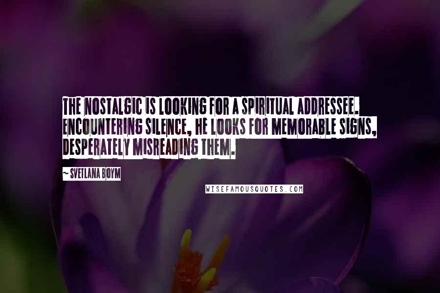 Svetlana Boym Quotes: The nostalgic is looking for a spiritual addressee. Encountering silence, he looks for memorable signs, desperately misreading them.