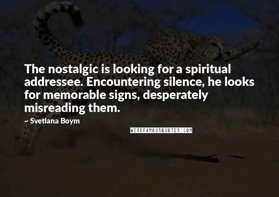 Svetlana Boym Quotes: The nostalgic is looking for a spiritual addressee. Encountering silence, he looks for memorable signs, desperately misreading them.