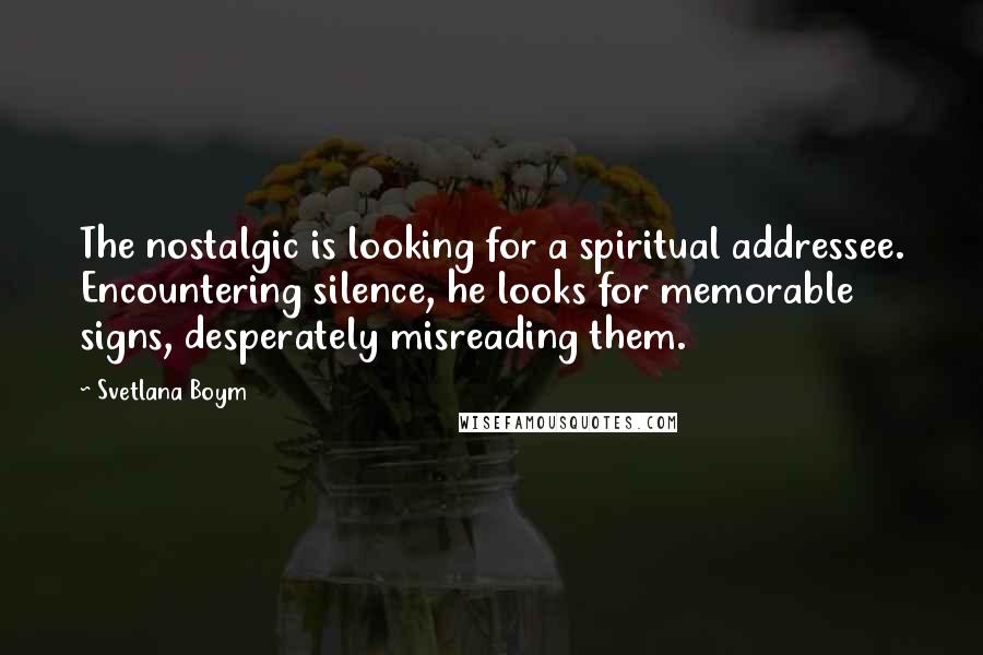 Svetlana Boym Quotes: The nostalgic is looking for a spiritual addressee. Encountering silence, he looks for memorable signs, desperately misreading them.