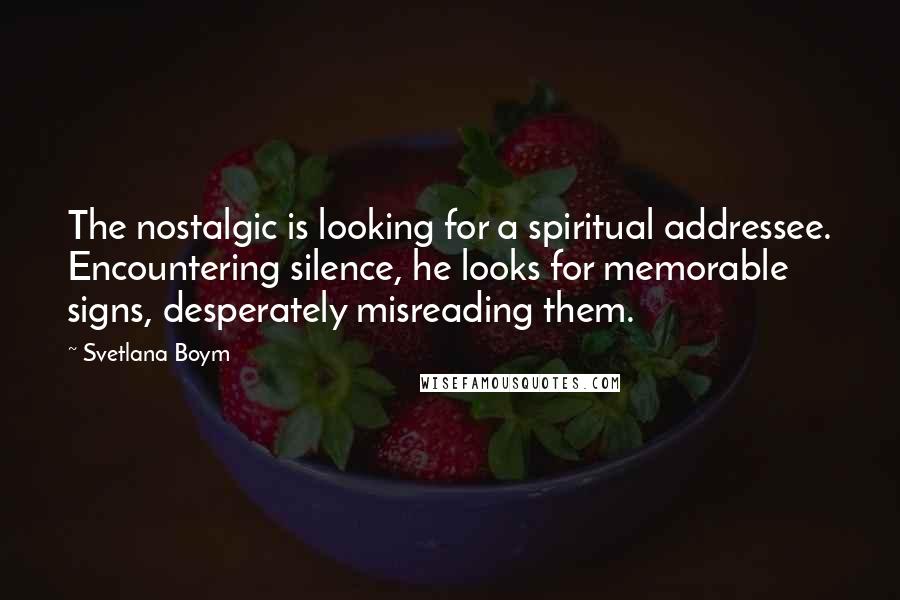 Svetlana Boym Quotes: The nostalgic is looking for a spiritual addressee. Encountering silence, he looks for memorable signs, desperately misreading them.