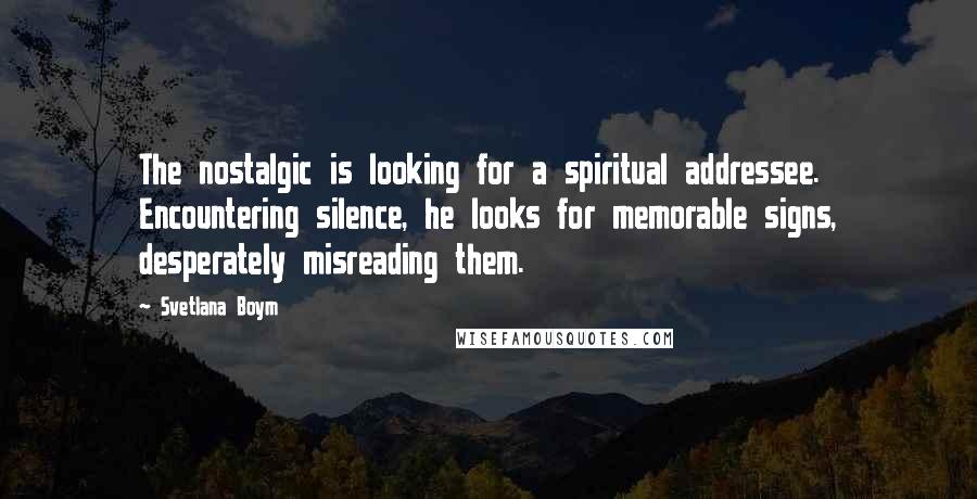 Svetlana Boym Quotes: The nostalgic is looking for a spiritual addressee. Encountering silence, he looks for memorable signs, desperately misreading them.