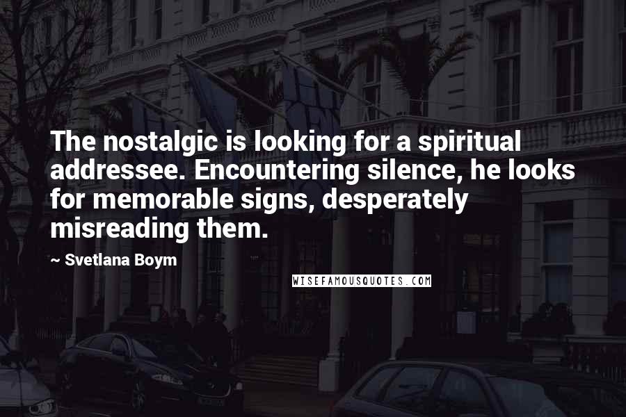 Svetlana Boym Quotes: The nostalgic is looking for a spiritual addressee. Encountering silence, he looks for memorable signs, desperately misreading them.