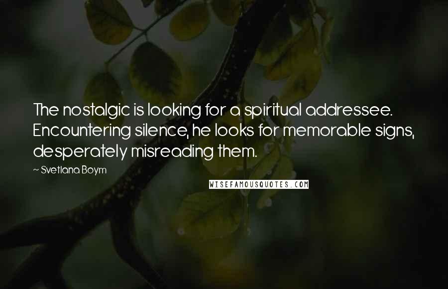 Svetlana Boym Quotes: The nostalgic is looking for a spiritual addressee. Encountering silence, he looks for memorable signs, desperately misreading them.