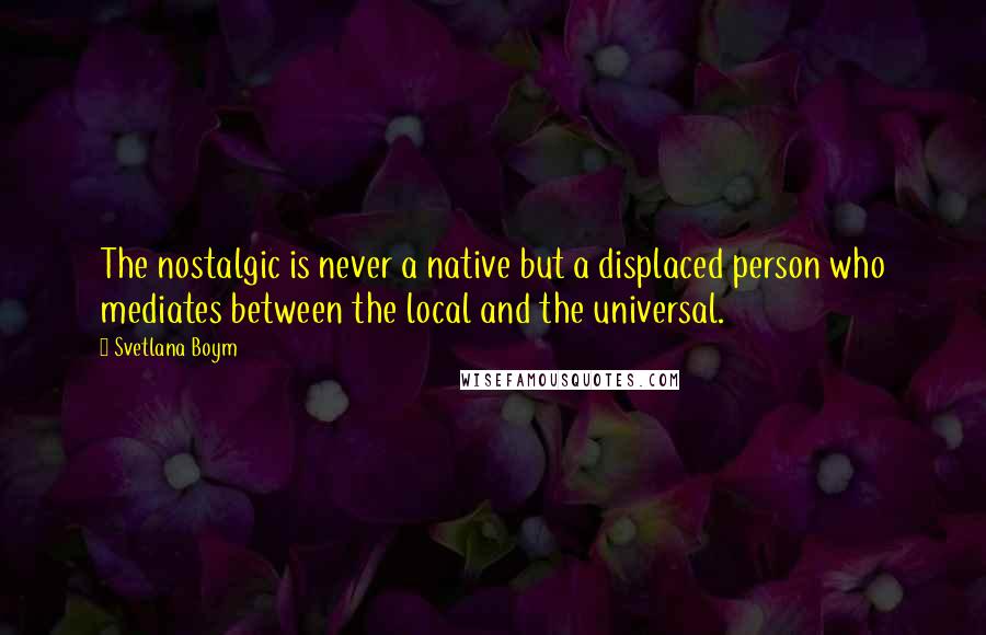 Svetlana Boym Quotes: The nostalgic is never a native but a displaced person who mediates between the local and the universal.